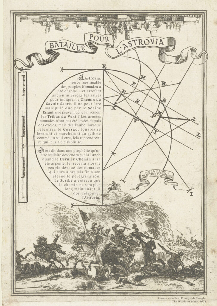 L'image est un vieux papier jauni montrant de vieux dessins du 15ème siècle. Une ville à l'envers en haut et un combat à cheval avec des drpeaux flottant au vent en bas. De mystérieuses formes géométriques compose un cercle complexe au sein duquel est écrite l'histoire suivante :
Bataille Pour l'Astrovia

L'Astrovia, trésor inestimable des peuples Nomades à été dérobé. Cet artefact ancien interroge les astres pour indiquer le Chemin du Savoir Sacré. Il ne peut être manipulé que par le Scribe Errant, que peuvent donc lui vouloir les Tribus du Vent ? Les armées nomades n'ont pas été levées depuis des cycles, mais dès l'aube, lorsque retentira le Corsac, toustes se lèveront et marcheront au rythme comme un seul être, iels reprendront ce qui leur a été subtilisé. 

Il est dit dans une prophétie qu'un être stellaire descendra sur la Lande quand le Dernier Chemin aura été arpenté. Iel recevra alors le peuple dévoué des nomades qui aura alors mis fin à son éternelle pérégrination. Le Scribe a entrevu que le chemin ne sera plus long maintenant, il doit retrouver
l'Astrovia.